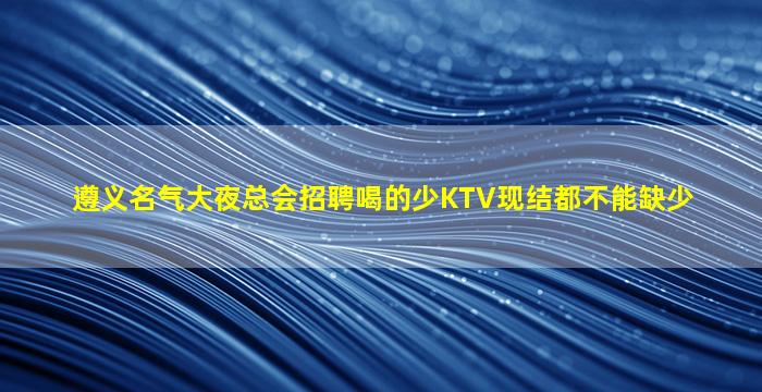 遵义名气大夜总会招聘喝的少KTV现结都不能缺少